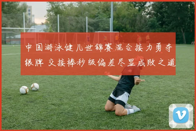 中国游泳健儿世锦赛混合接力勇夺银牌 交接棒秒级偏差尽显成败之道