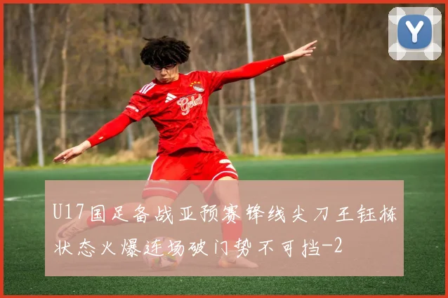U17国足备战亚预赛锋线尖刀王钰栋状态火爆连场破门势不可挡