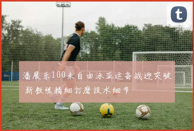 潘展乐100米自由泳亚运备战迎突破 新教练精细打磨技术细节