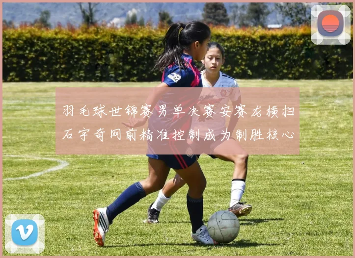羽毛球世锦赛男单决赛安赛龙横扫石宇奇网前精准控制成为制胜核心