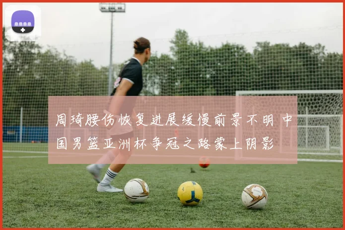 周琦腰伤恢复进展缓慢前景不明 中国男篮亚洲杯争冠之路蒙上阴影